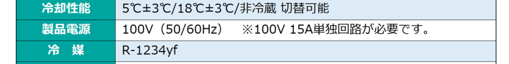 冷却性能：5℃±3℃/18℃±3℃/非冷蔵 切替可能/製品電源：100V（50/60Hz）※100V 15A単独回路が必要です。/冷媒：R-1234yf