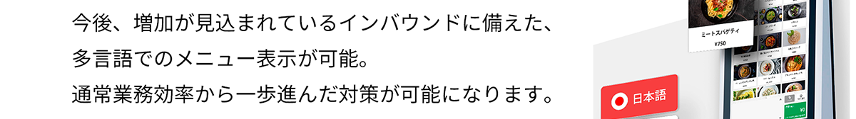 今後、増加が見込まれているインバウンドに備えた、多言語でのメニュー表示が可能。 通常業務効率から一歩進んだ対策が可能になります。