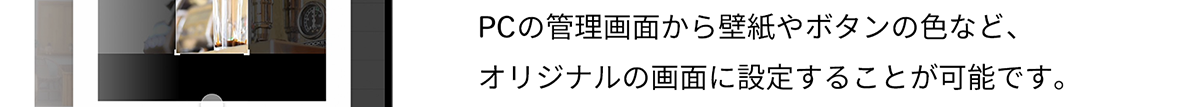 PCの管理画面から壁紙やボタンの色など、 オリジナルの画面に設定することが可能です。