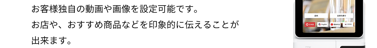 お客様独自の動画や画像を設定可能です。 お店や、おすすめ商品などを印象的に伝えることが出来ます。