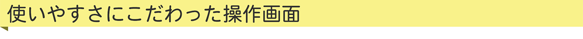 使いやすさにこだわった操作画面