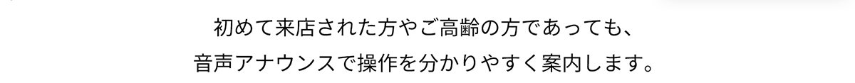 初めて来店された方やご高齢の方であっても、音声アナウンスで操作を分かりやすく案内します。