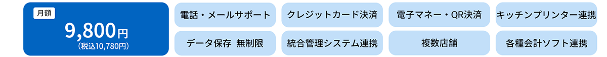 月額　9,800円（税込10,780円）電話・メールサポート　クレジットカード決済　電子マネー・QRコード決済　キッチンプリンター連動　データ保存無制限　統合管理システム連携　複数店舗　各種会計ソフト連携