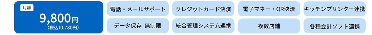 月額　9,800円（税込10,780円）電話・メールサポート　クレジットカード決済　電子マネー・QRコード決済　キッチンプリンター連動　データ保存無制限　統合管理システム連携　複数店舗　各種会計ソフト連携