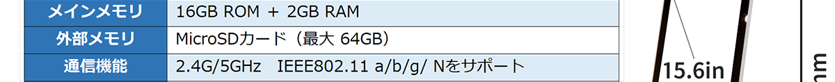 メインメモリ-16GB ROM ＋ 2GB RAM 外部メモリ-MicroSDカード（最大　64GB） 通信機能-2.4G/5GHz EEE802.11 a/b/g/ Nをサポート