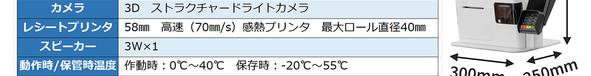 カメラ-3D ストラクチャードライトカメラ レシートプリンタ-58㎜ 高速（70㎜/S）感熱プリンタ 最大ロール直径40㎜ スピーカー- 3W×1 動作時/保管時温度-作動時：0℃〜40℃ 保存時：-20℃〜55℃