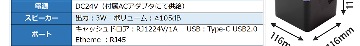 電源-DC24V（付属ACアダプタにて供給） スピーカー-出力：3W ボリューム：≧105dB ポート-キャッシュドロア：RJ1224V/1A,USB:Type-C USB2.0,Etheme ;RJ45