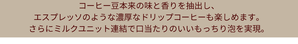 コーヒー豆本来の味と香りを抽出し、エスプレッソのような濃厚なドリップコーヒーも楽しめます。さらにミルクユニット連結で口当たりのいいもっちり泡を実現。