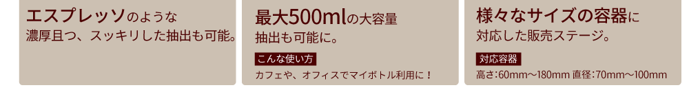 エスプレッソのような濃厚且つ、スッキリした抽出も可能。最大500mlの大容量　抽出も可能に。　こんな使い方　カフェや、オフィスでマイボトル利用に！　様々なサイズの容器に対応した販売ステージ。　対応容器　高さ：60mm〜180mm 直径：70mm〜100mm