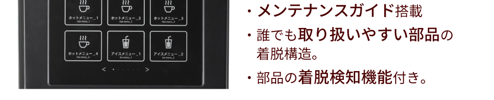 ・メンテナンスガイド搭載・誰でも取り扱いやすい部品の着脱構造。・部品の着脱検知機能付き。