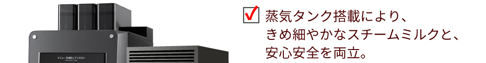 蒸気タンク搭載により、きめ細やかなスチームミルクと、安心安全を両立。