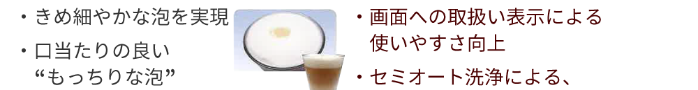 日々の取り扱い性と設置性にも配慮　・画面への取扱い表示による使いやすさ向上・セミオート洗浄による、ミルク配管洗浄の簡便化→洗剤をセットして、ボタンを押せば薬剤洗浄実施・排水トイレ方式を採用、排水工事レス