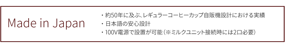 Made in Japan　・約50年に及ぶ、レギュラーコーヒーカップ自販機設計における実績・日本語の安心設計・100V電源で設置が可能（※ミルクユニット接続時には2口必要）