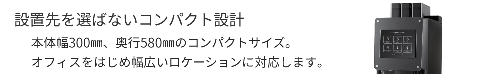 設置先を選ばないコンパクト設計　本体幅300㎜、奥行580㎜のコンパクトサイズ。オフィスをはじめ幅広いロケーションに対応します。