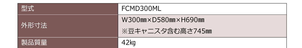 型式：FCMD300ML　外形寸法：W300㎜×D580㎜×H690㎜※豆キャニスタ含む高さ745㎜　製品質量：42㎏