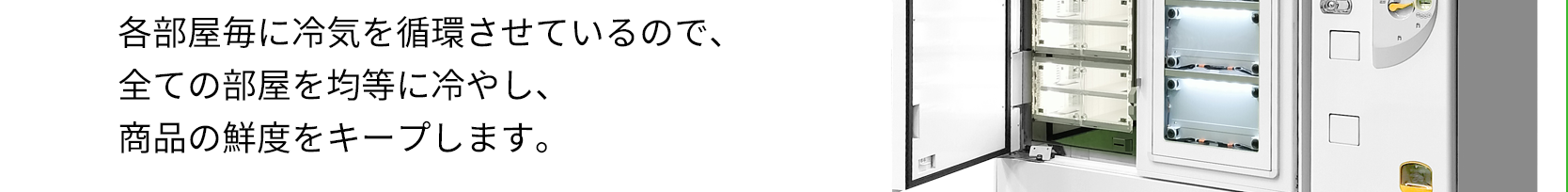 各部屋毎に冷気を循環させているので、全ての部屋を均等に冷やし、商品の鮮度をキープします。