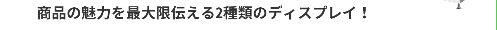 商品の魅力を最大限伝える2種類のディスプレイ！