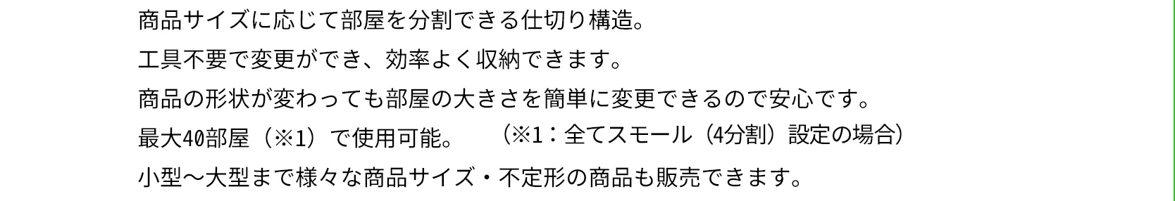 商品サイズに応じて部屋を分割できる仕切り構造。工具不要で変更ができ、効率よく収納できます。商品の形状が変わっても部屋の大きさを簡単に変更できるので安心です。最大40部屋（※1）で使用可能。小型〜大型まで様々な商品サイズ・不定形の商品も販売できます。（※1：全てスモール（4分割）設定の場合）