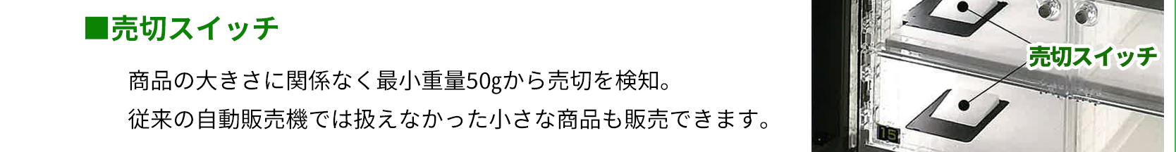 売切スイッチ　商品の大きさに関係なく最小重量50gから売切を検知。従来の自動販売機では扱えなかった小さな商品も販売できます。