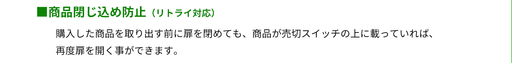 商品閉じ込め防止（リトライ対応）　購入した商品を取り出す前に扉を閉めても、商品が売切スイッチの上に載っていれば、再度扉を開く事ができます。