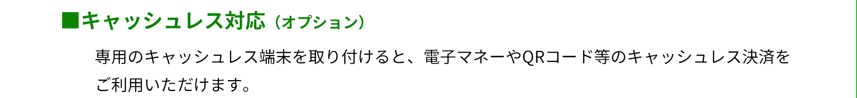 キャッシュレス対応（オプション）　専用のキャッシュレス端末を取り付けると、電子マネーやQRコード等のキャッシュレス決済をご利用いただけます。