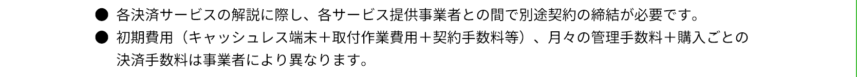 ●各決済サービスの解説に際し、各サービス提供事業者との間で別途契約の締結が必要です。●初期費用（キャッシュレス端末＋取付作業費用＋契約手数料等）、月々の管理手数料＋購入ごとの決済手数料は事業者により異なります。