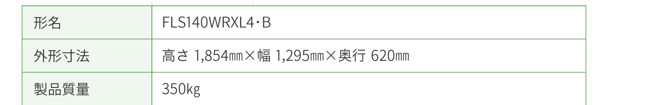 形名：FLS140WRXL4・B　 外形寸法： 高さ1,854㎜×幅1,295㎜×奥行620㎜　 製品質量：350㎏