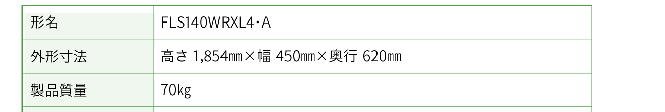 形名；FLS140WRXL4・A　 外形寸法： 高さ1,854㎜×幅450㎜×奥行620㎜　 製品質量： 70㎏